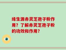 缘生源赤灵芝孢子粉作用？了解赤灵芝孢子粉的功效和作用？