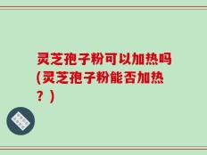 灵芝孢子粉可以加热吗(灵芝孢子粉能否加热？)