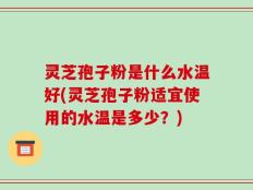 灵芝孢子粉是什么水温好(灵芝孢子粉适宜使用的水温是多少？)