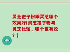 灵芝孢子粉跟灵芝哪个效果好(灵芝孢子粉与灵芝比较，哪个更有效？)