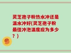 灵芝孢子粉热水冲还是温水冲好(灵芝孢子粉最佳冲泡温度应为多少？)