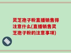 灵芝孢子粉直播销售得注意什么(直播销售灵芝孢子粉的注意事项)