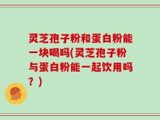 灵芝孢子粉和蛋白粉能一块喝吗(灵芝孢子粉与蛋白粉能一起饮用吗？)
