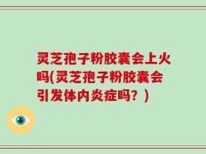 灵芝孢子粉胶囊会上火吗(灵芝孢子粉胶囊会引发体内炎症吗？)