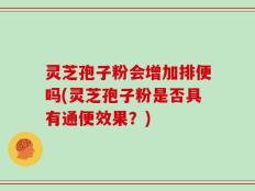 灵芝孢子粉会增加排便吗(灵芝孢子粉是否具有通便效果？)
