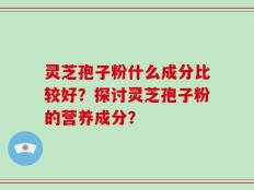 灵芝孢子粉什么成分比较好？探讨灵芝孢子粉的营养成分？