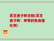 灵芝孢子粉沈阳(灵芝孢子粉：神奇的免疫强化剂！