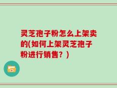 灵芝孢子粉怎么上架卖的(如何上架灵芝孢子粉进行销售？)
