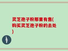 灵芝孢子粉那里有售(购买灵芝孢子粉的去处)