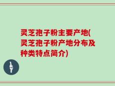 灵芝孢子粉主要产地(灵芝孢子粉产地分布及种类特点简介)