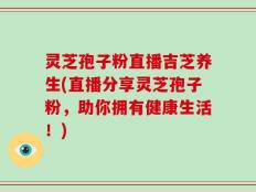 灵芝孢子粉直播吉芝养生(直播分享灵芝孢子粉，助你拥有健康生活！)