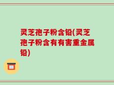 灵芝孢子粉含铅(灵芝孢子粉含有有害重金属铅)