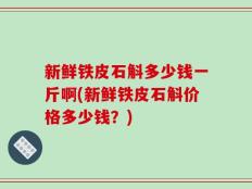新鲜铁皮石斛多少钱一斤啊(新鲜铁皮石斛价格多少钱？)