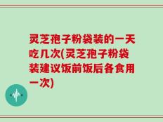 灵芝孢子粉袋装的一天吃几次(灵芝孢子粉袋装建议饭前饭后各食用一次)