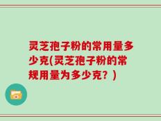 灵芝孢子粉的常用量多少克(灵芝孢子粉的常规用量为多少克？)