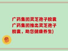 广药集团灵芝孢子胶囊广药集团推出灵芝孢子胶囊，助您健康养生)