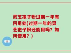 灵芝孢子粉过期一年有何用处(过期一年的灵芝孢子粉还能用吗？如何使用？)
