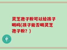 灵芝孢子粉可以给孩子喝吗(孩子能否喝灵芝孢子粉？)