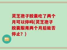 灵芝孢子胶囊吃了两个月可以停吗(灵芝孢子胶囊服用两个月后能否停止？)