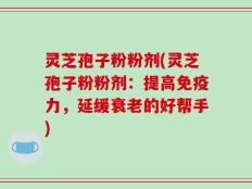 灵芝孢子粉粉剂(灵芝孢子粉粉剂：提高免疫力，延缓衰老的好帮手)
