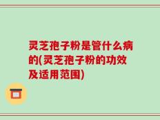 灵芝孢子粉是管什么病的(灵芝孢子粉的功效及适用范围)