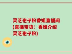 灵芝孢子粉香姐直播间(直播带货：香姐介绍灵芝孢子粉)