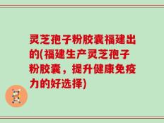 灵芝孢子粉胶囊福建出的(福建生产灵芝孢子粉胶囊，提升健康免疫力的好选择)