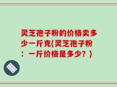 灵芝孢子粉的价格卖多少一斤克(灵芝孢子粉：一斤价格是多少？)