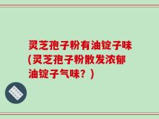 灵芝孢子粉有油锭子味(灵芝孢子粉散发浓郁油锭子气味？)