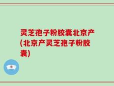 灵芝孢子粉胶囊北京产(北京产灵芝孢子粉胶囊)