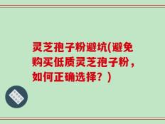 灵芝孢子粉避坑(避免购买低质灵芝孢子粉，如何正确选择？)