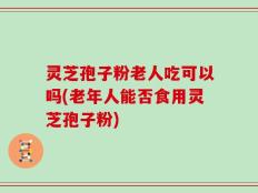 灵芝孢子粉老人吃可以吗(老年人能否食用灵芝孢子粉)