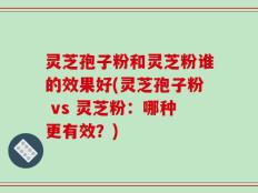 灵芝孢子粉和灵芝粉谁的效果好(灵芝孢子粉 vs 灵芝粉：哪种更有效？)