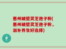 惠州破壁灵芝孢子粉(惠州破壁灵芝孢子粉，滋补养生好选择)