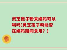 灵芝孢子粉来姨妈可以喝吗(灵芝孢子粉能否在姨妈期间食用？)