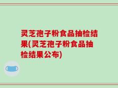 灵芝孢子粉食品抽检结果(灵芝孢子粉食品抽检结果公布)