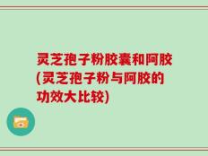 灵芝孢子粉胶囊和阿胶(灵芝孢子粉与阿胶的功效大比较)