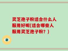 灵芝孢子粉适合什么人服用好呢(适合哪些人服用灵芝孢子粉？)