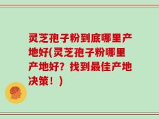 灵芝孢子粉到底哪里产地好(灵芝孢子粉哪里产地好？找到最佳产地决策！)