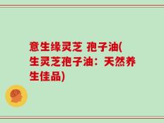 意生缘灵芝 孢子油(生灵芝孢子油：天然养生佳品)