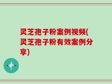 灵芝孢子粉案例视频(灵芝孢子粉有效案例分享)