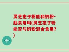 灵芝孢子粉能和奶粉-起食用吗(灵芝孢子粉能否与奶粉混合食用？)