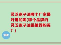 灵芝孢子油哪个厂家最好用的呢(哪个品牌的灵芝孢子油最值得购买？)