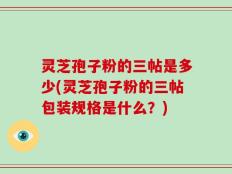 灵芝孢子粉的三帖是多少(灵芝孢子粉的三帖包装规格是什么？)