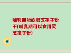 哺乳期能吃灵芝孢子粉不(哺乳期可以食用灵芝孢子粉)