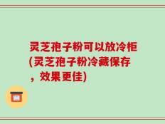 灵芝孢子粉可以放冷柜(灵芝孢子粉冷藏保存，效果更佳)