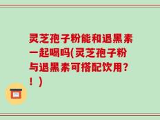 灵芝孢子粉能和退黑素一起喝吗(灵芝孢子粉与退黑素可搭配饮用？！)