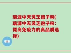 瑞源中天灵芝孢子粉(瑞源中天灵芝孢子粉：提高免疫力的高品质选择)