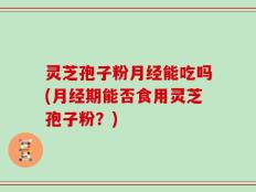 灵芝孢子粉月经能吃吗(月经期能否食用灵芝孢子粉？)