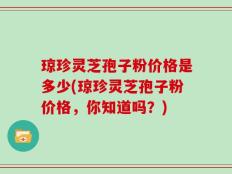 琼珍灵芝孢子粉价格是多少(琼珍灵芝孢子粉价格，你知道吗？)